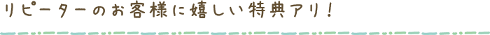 リピーターのお客様に嬉しい特典アリ！